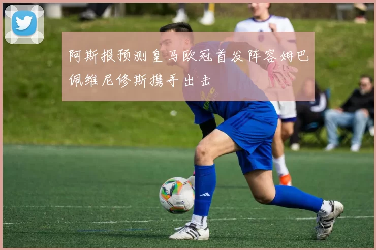 阿斯报预测皇马欧冠首发阵容姆巴佩维尼修斯携手出击