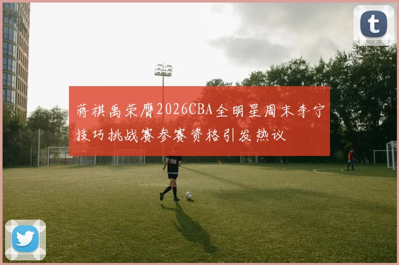 蒋祺禹荣膺2026CBA全明星周末李宁技巧挑战赛参赛资格引发热议