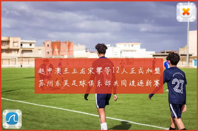 赵申澳王玉龙宋攀等12人正式加盟苏州东吴足球俱乐部共同追逐新赛季目标