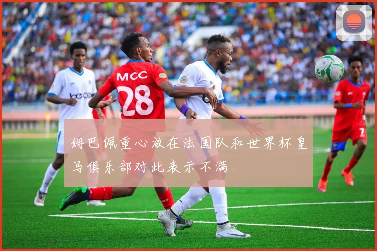 姆巴佩重心放在法国队和世界杯皇马俱乐部对此表示不满
