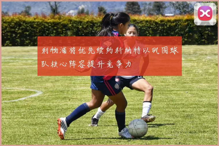 利物浦将优先续约科纳特以巩固球队核心阵容提升竞争力