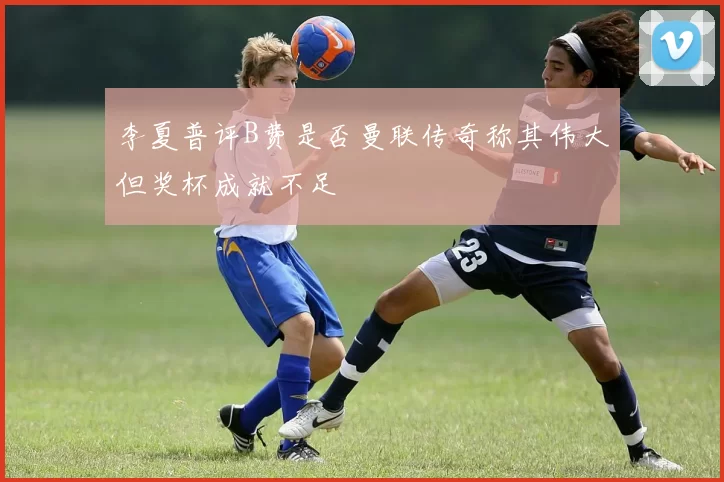 李夏普评B费是否曼联传奇称其伟大但奖杯成就不足