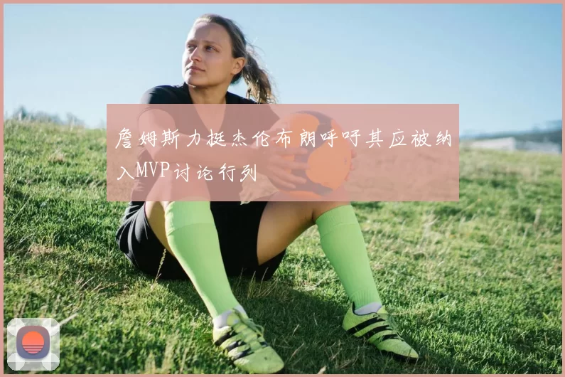 詹姆斯力挺杰伦布朗呼吁其应被纳入MVP讨论行列