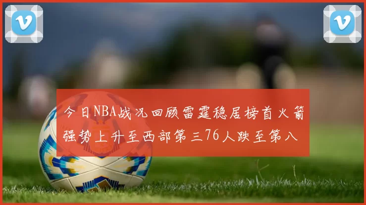今日NBA战况回顾雷霆稳居榜首火箭强势上升至西部第三76人跌至第八位