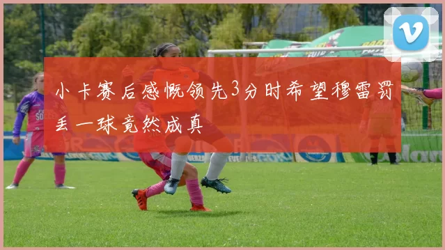 小卡赛后感慨领先3分时希望穆雷罚丢一球竟然成真
