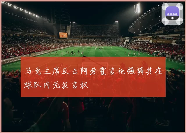 马竞主席反击阿劳霍言论强调其在球队内无发言权