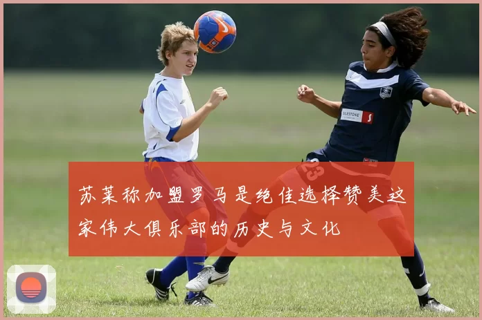 苏莱称加盟罗马是绝佳选择赞美这家伟大俱乐部的历史与文化