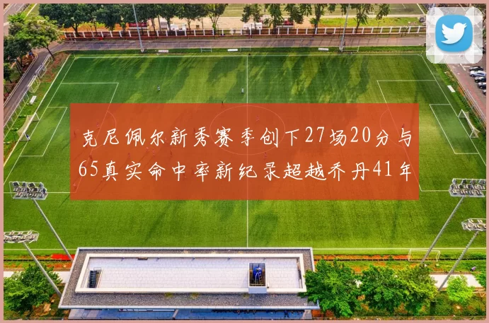 克尼佩尔新秀赛季创下27场20分与65真实命中率新纪录超越乔丹41年历史