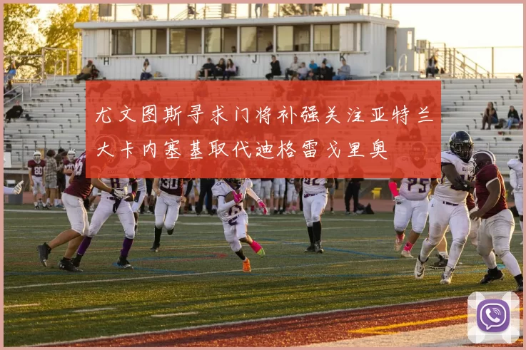 尤文图斯寻求门将补强关注亚特兰大卡内塞基取代迪格雷戈里奥