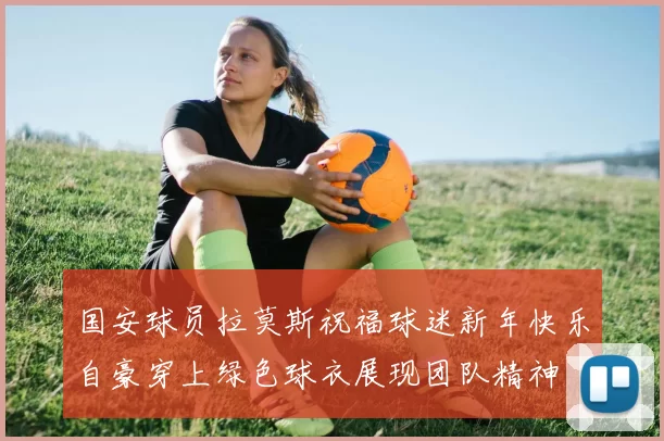 国安球员拉莫斯祝福球迷新年快乐自豪穿上绿色球衣展现团队精神