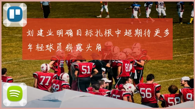 刘建业明确目标扎根中超期待更多年轻球员崭露头角