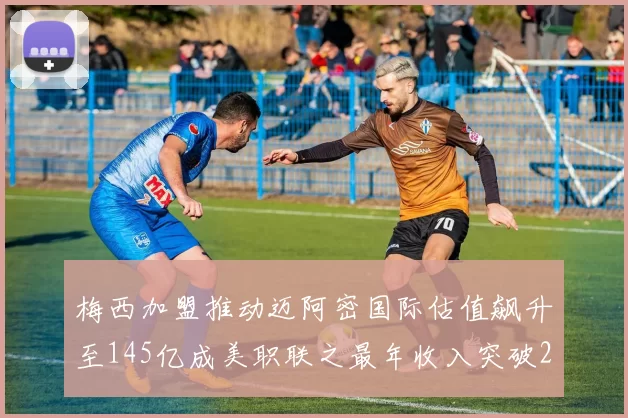 梅西加盟推动迈阿密国际估值飙升至145亿成美职联之最年收入突破2亿美元