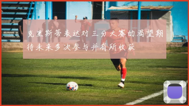 克里斯蒂表达对三分大赛的渴望期待未来多次参与并有所收获
