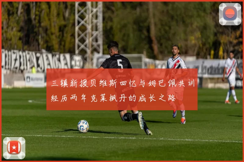 三镇新援贝维斯回忆与姆巴佩共训经历两年克莱枫丹的成长之路