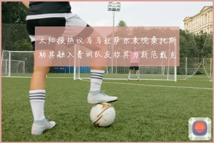 太阳报热议马马杜萨尔表现桑托斯助其融入青训队友称其为新范戴克