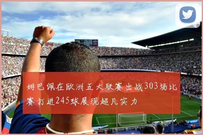 姆巴佩在欧洲五大联赛出战303场比赛打进245球展现超凡实力