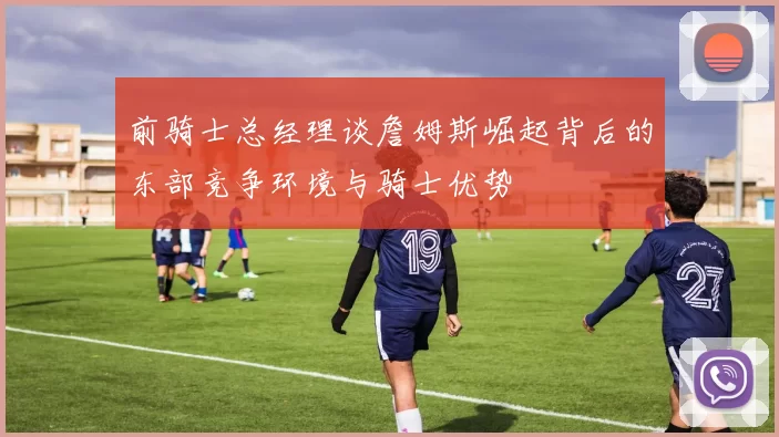 前骑士总经理谈詹姆斯崛起背后的东部竞争环境与骑士优势