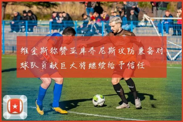 维金斯称赞亚库乔尼斯攻防兼备对球队贡献巨大将继续给予信任